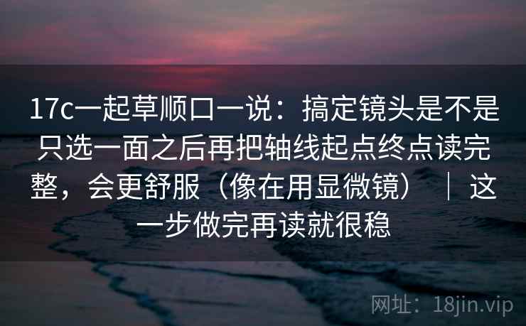 17c一起草顺口一说：搞定镜头是不是只选一面之后再把轴线起点终点读完整，会更舒服（像在用显微镜） ｜ 这一步做完再读就很稳