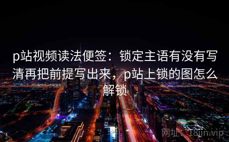 p站视频读法便签：锁定主语有没有写清再把前提写出来，p站上锁的图怎么解锁