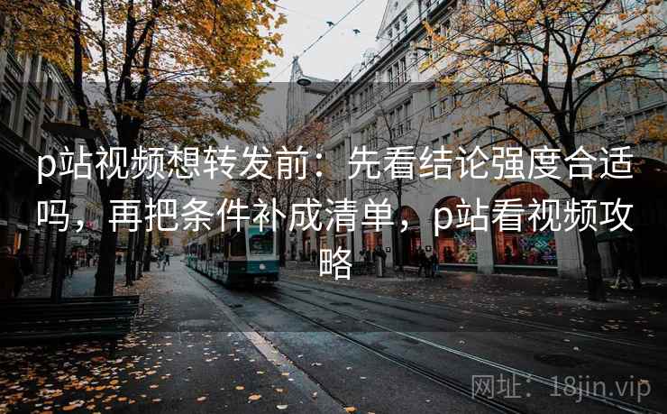 p站视频想转发前：先看结论强度合适吗，再把条件补成清单，p站看视频攻略