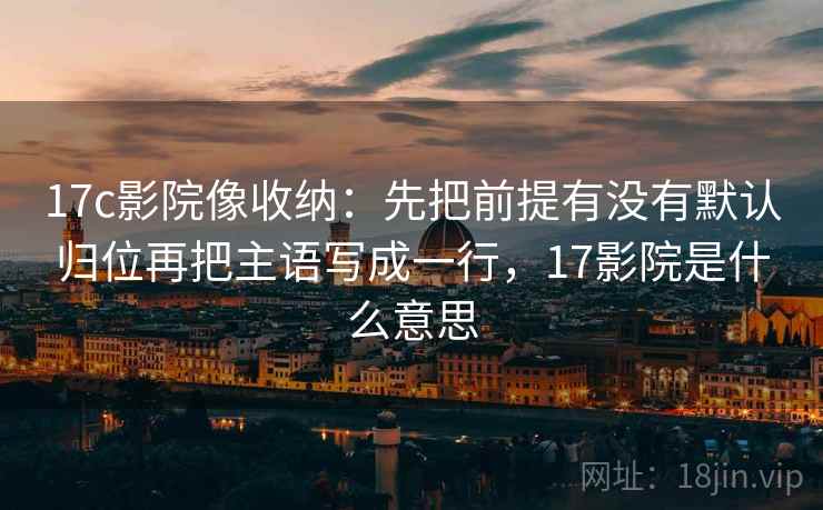 17c影院像收纳：先把前提有没有默认归位再把主语写成一行，17影院是什么意思