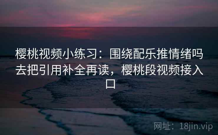 樱桃视频小练习：围绕配乐推情绪吗去把引用补全再读，樱桃段视频接入口