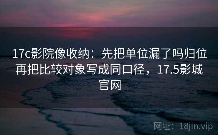17c影院像收纳：先把单位漏了吗归位再把比较对象写成同口径，17.5影城官网