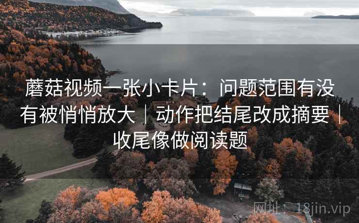 蘑菇视频一张小卡片：问题范围有没有被悄悄放大｜动作把结尾改成摘要｜收尾像做阅读题