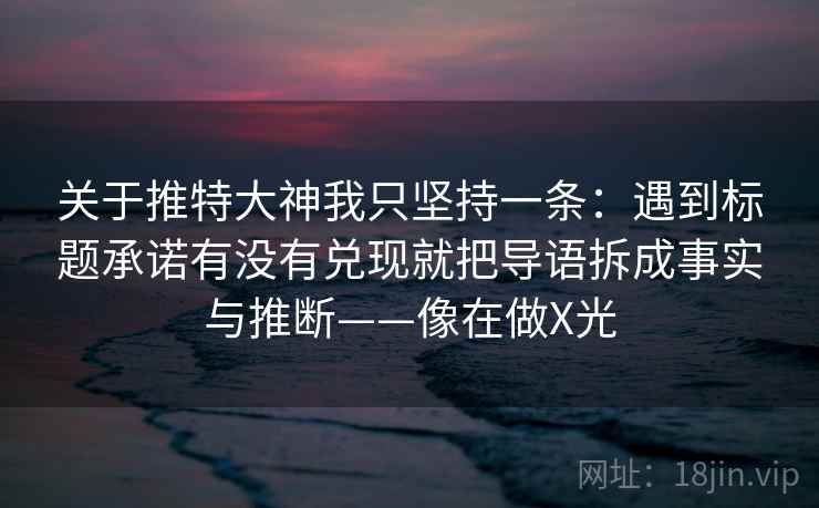 关于推特大神我只坚持一条：遇到标题承诺有没有兑现就把导语拆成事实与推断——像在做X光
