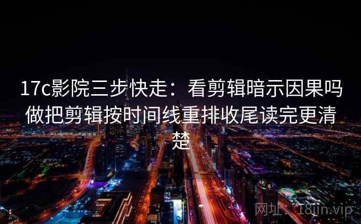 17c影院三步快走：看剪辑暗示因果吗做把剪辑按时间线重排收尾读完更清楚