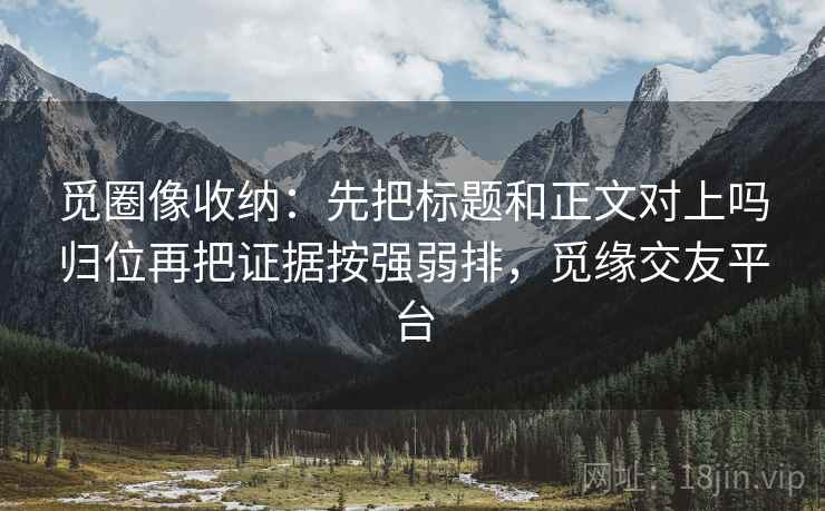 觅圈像收纳：先把标题和正文对上吗归位再把证据按强弱排，觅缘交友平台