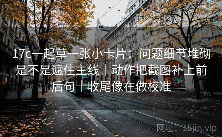 17c一起草一张小卡片：问题细节堆砌是不是遮住主线｜动作把截图补上前后句｜收尾像在做校准