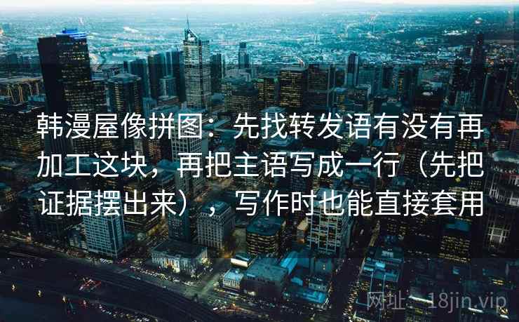 韩漫屋像拼图：先找转发语有没有再加工这块，再把主语写成一行（先把证据摆出来），写作时也能直接套用