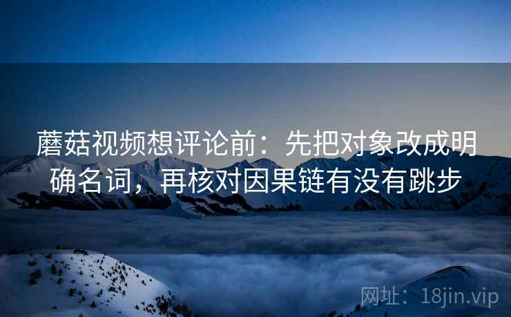 蘑菇视频想评论前：先把对象改成明确名词，再核对因果链有没有跳步