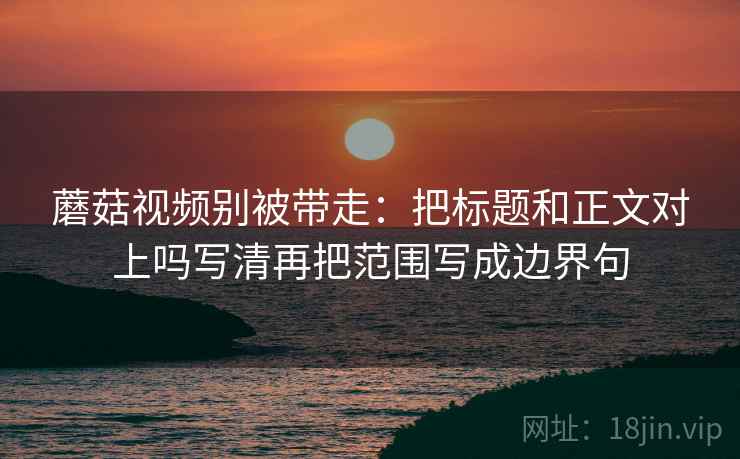 蘑菇视频别被带走：把标题和正文对上吗写清再把范围写成边界句