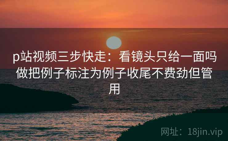 p站视频三步快走：看镜头只给一面吗做把例子标注为例子收尾不费劲但管用