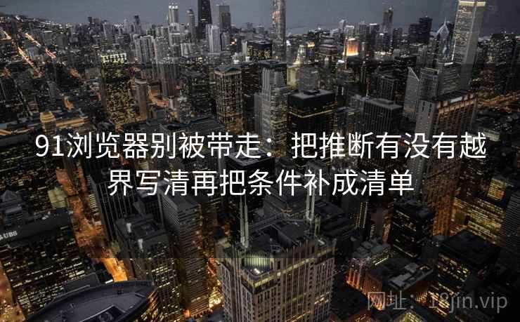 91浏览器别被带走：把推断有没有越界写清再把条件补成清单