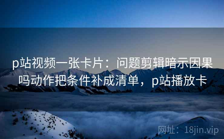 p站视频一张卡片：问题剪辑暗示因果吗动作把条件补成清单，p站播放卡