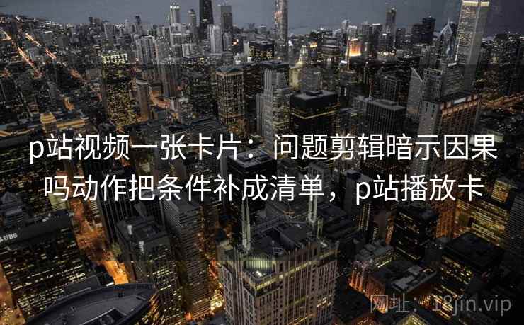 p站视频一张卡片：问题剪辑暗示因果吗动作把条件补成清单，p站播放卡