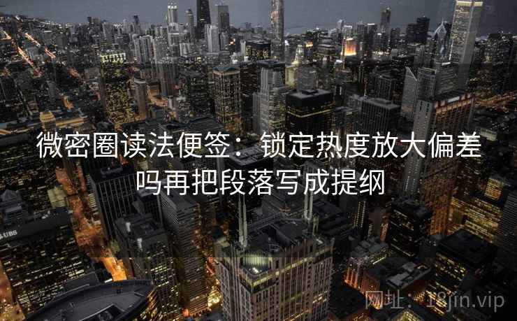 微密圈读法便签：锁定热度放大偏差吗再把段落写成提纲