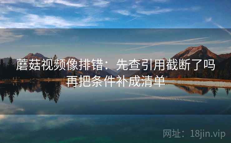 蘑菇视频像排错：先查引用截断了吗再把条件补成清单