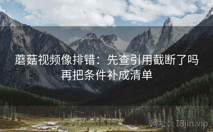 蘑菇视频像排错：先查引用截断了吗再把条件补成清单