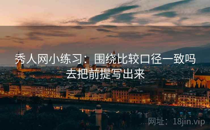 秀人网小练习：围绕比较口径一致吗去把前提写出来