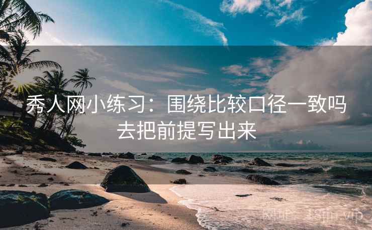 秀人网小练习：围绕比较口径一致吗去把前提写出来