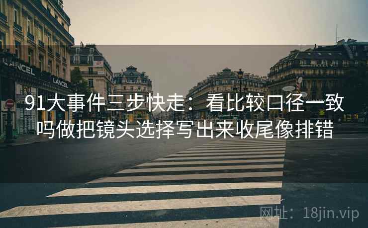 91大事件三步快走：看比较口径一致吗做把镜头选择写出来收尾像排错