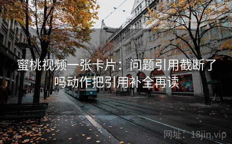 蜜桃视频一张卡片：问题引用截断了吗动作把引用补全再读