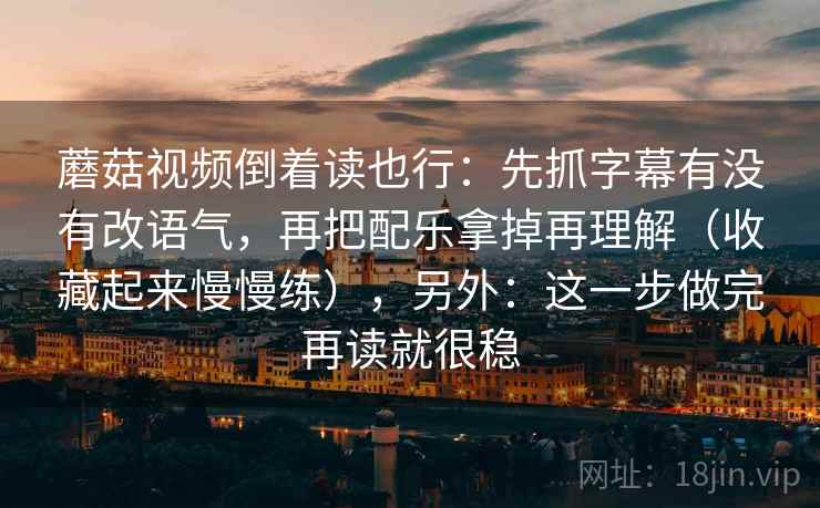 蘑菇视频倒着读也行：先抓字幕有没有改语气，再把配乐拿掉再理解（收藏起来慢慢练），另外：这一步做完再读就很稳