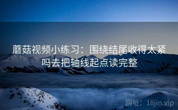 蘑菇视频小练习：围绕结尾收得太紧吗去把轴线起点读完整