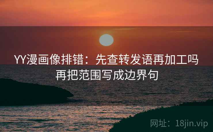 YY漫画像排错：先查转发语再加工吗再把范围写成边界句