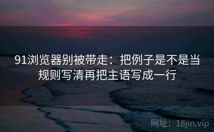 91浏览器别被带走：把例子是不是当规则写清再把主语写成一行