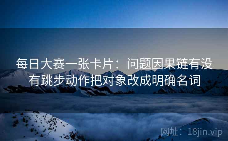 每日大赛一张卡片：问题因果链有没有跳步动作把对象改成明确名词
