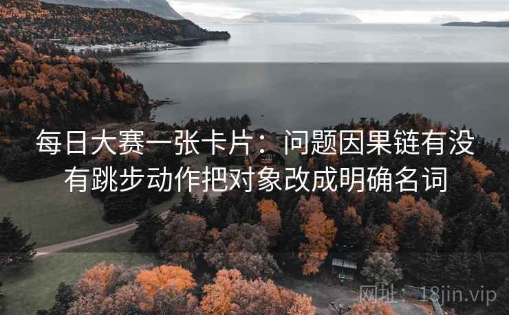 每日大赛一张卡片：问题因果链有没有跳步动作把对象改成明确名词
