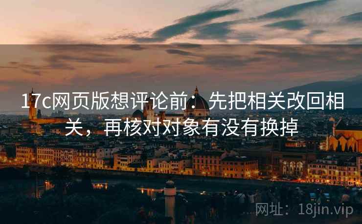 17c网页版想评论前：先把相关改回相关，再核对对象有没有换掉